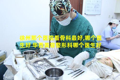 徐州那个医院看骨科最好,哪个医生好 华西美容整形科哪个医生好